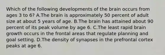 Which of the following developments of the brain occurs from ages 3 to 6? A.The brain is approximately 50 percent of adult size at about 5 years of age. B.The brain has attained about 90 percent of its peak volume by age 6. C.The least rapid brain growth occurs in the frontal areas that regulate planning and goal setting. D.The density of synapses in the prefrontal cortex peaks at age 6.