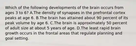 Which of the following developments of the brain occurs from ages 3 to 6? A.The density of synapses in the prefrontal cortex peaks at age 6. B.The brain has attained about 90 percent of its peak volume by age 6. C.The brain is approximately 50 percent of adult size at about 5 years of age. D.The least rapid brain growth occurs in the frontal areas that regulate planning and goal setting.