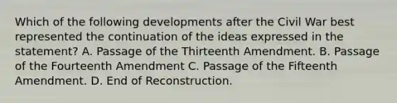 Which of the following developments after the Civil War best represented the continuation of the ideas expressed in the statement? A. Passage of the Thirteenth Amendment. B. Passage of the Fourteenth Amendment C. Passage of the Fifteenth Amendment. D. End of Reconstruction.