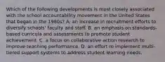 Which of the following developments is most closely associated with the school accountability movement in the United States that began in the 1980s? A. an increase in recruitment efforts to diversify schools' faculty and staff. B. an emphasis on standards-based curricula and assessments to promote student achievement. C. a focus on collaborative action research to improve teaching performance. D. an effort to implement multi-tiered support systems to address student learning needs.