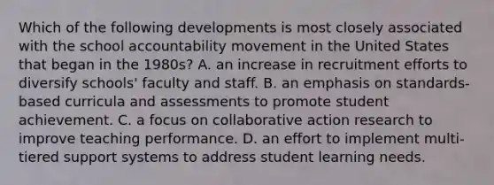 Which of the following developments is most closely associated with the school accountability movement in the United States that began in the 1980s? A. an increase in recruitment efforts to diversify schools' faculty and staff. B. an emphasis on standards-based curricula and assessments to promote student achievement. C. a focus on collaborative action research to improve teaching performance. D. an effort to implement multi-tiered support systems to address student learning needs.