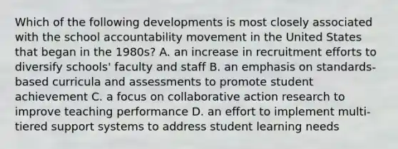 Which of the following developments is most closely associated with the school accountability movement in the United States that began in the 1980s? A. an increase in recruitment efforts to diversify schools' faculty and staff B. an emphasis on standards-based curricula and assessments to promote student achievement C. a focus on collaborative action research to improve teaching performance D. an effort to implement multi-tiered support systems to address student learning needs