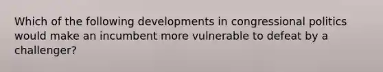 Which of the following developments in congressional politics would make an incumbent more vulnerable to defeat by a challenger?