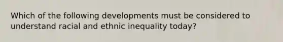 Which of the following developments must be considered to understand racial and ethnic inequality today?