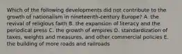 Which of the following developments did not contribute to the growth of nationalism in nineteenth-century Europe? A. the revival of religious faith B. the expansion of literacy and the periodical press C. the growth of empires D. standardization of taxes, weights and measures, and other commercial policies E. the building of more roads and railroads