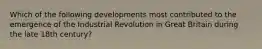 Which of the following developments most contributed to the emergence of the Industrial Revolution in Great Britain during the late 18th century?