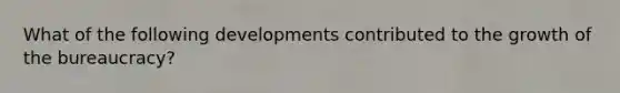 What of the following developments contributed to the growth of the bureaucracy?