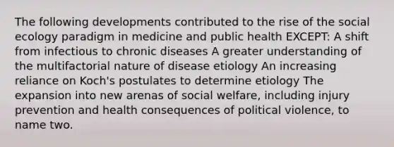 The following developments contributed to the rise of the social ecology paradigm in medicine and public health EXCEPT: A shift from infectious to chronic diseases A greater understanding of the multifactorial nature of disease etiology An increasing reliance on Koch's postulates to determine etiology The expansion into new arenas of social welfare, including injury prevention and health consequences of political violence, to name two.