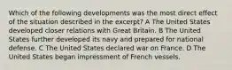 Which of the following developments was the most direct effect of the situation described in the excerpt? A The United States developed closer relations with Great Britain. B The United States further developed its navy and prepared for national defense. C The United States declared war on France. D The United States began impressment of French vessels.