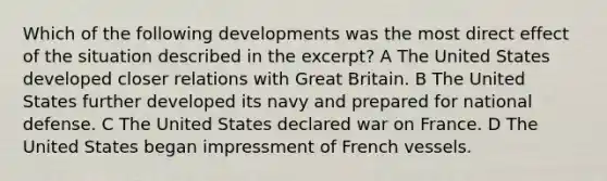 Which of the following developments was the most direct effect of the situation described in the excerpt? A The United States developed closer relations with Great Britain. B The United States further developed its navy and prepared for national defense. C The United States declared war on France. D The United States began impressment of French vessels.