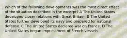 Which of the following developments was the most direct effect of the situation described in the excerpt? A The United States developed closer relations with Great Britain. B The United States further developed its navy and prepared for national defense. C The United States declared war on France. D The United States began impressment of French vessels