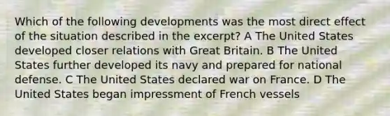 Which of the following developments was the most direct effect of the situation described in the excerpt? A The United States developed closer relations with Great Britain. B The United States further developed its navy and prepared for national defense. C The United States declared war on France. D The United States began impressment of French vessels