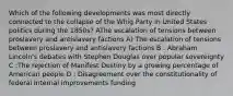 Which of the following developments was most directly connected to the collapse of the Whig Party in United States politics during the 1850s? AThe escalation of tensions between proslavery and antislavery factions A) The escalation of tensions between proslavery and antislavery factions B : Abraham Lincoln's debates with Stephen Douglas over popular sovereignty C :The rejection of Manifest Destiny by a growing percentage of American people D : Disagreement over the constitutionality of federal internal improvements funding