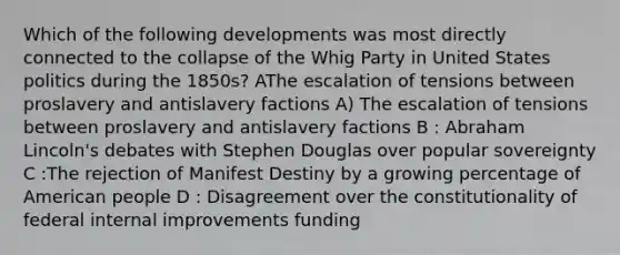 Which of the following developments was most directly connected to the collapse of the Whig Party in United States politics during the 1850s? AThe escalation of tensions between proslavery and antislavery factions A) The escalation of tensions between proslavery and antislavery factions B : Abraham Lincoln's debates with Stephen Douglas over popular sovereignty C :The rejection of Manifest Destiny by a growing percentage of American people D : Disagreement over the constitutionality of federal internal improvements funding