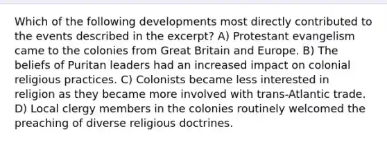 Which of the following developments most directly contributed to the events described in the excerpt? A) Protestant evangelism came to the colonies from Great Britain and Europe. B) The beliefs of Puritan leaders had an increased impact on colonial religious practices. C) Colonists became less interested in religion as they became more involved with trans-Atlantic trade. D) Local clergy members in the colonies routinely welcomed the preaching of diverse religious doctrines.