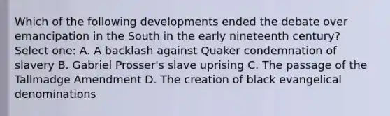 Which of the following developments ended the debate over emancipation in the South in the early nineteenth century? Select one: A. A backlash against Quaker condemnation of slavery B. Gabriel Prosser's slave uprising C. The passage of the Tallmadge Amendment D. The creation of black evangelical denominations