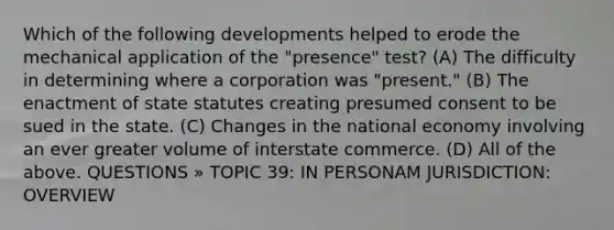 Which of the following developments helped to erode the mechanical application of the "presence" test? (A) The difficulty in determining where a corporation was "present." (B) The enactment of state statutes creating presumed consent to be sued in the state. (C) Changes in the national economy involving an ever greater volume of interstate commerce. (D) All of the above. QUESTIONS » TOPIC 39: IN PERSONAM JURISDICTION: OVERVIEW