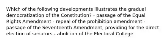 Which of the following developments illustrates the gradual democratization of the Constitution? - passage of the Equal Rights Amendment - repeal of the prohibition amendment - passage of the Seventeenth Amendment, providing for the direct election of senators - abolition of the Electoral College