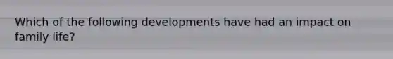 Which of the following developments have had an impact on family life?