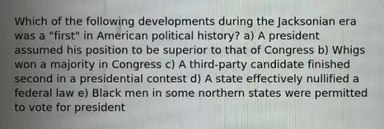 Which of the following developments during the Jacksonian era was a "first" in American political history? a) A president assumed his position to be superior to that of Congress b) Whigs won a majority in Congress c) A third-party candidate finished second in a presidential contest d) A state effectively nullified a federal law e) Black men in some northern states were permitted to vote for president