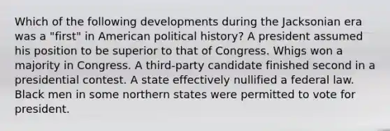 Which of the following developments during the Jacksonian era was a "first" in American political history? A president assumed his position to be superior to that of Congress. Whigs won a majority in Congress. A third-party candidate finished second in a presidential contest. A state effectively nullified a federal law. Black men in some northern states were permitted to vote for president.