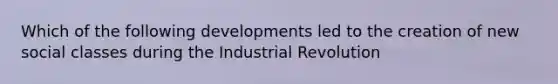 Which of the following developments led to the creation of new social classes during the Industrial Revolution