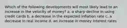 Which of the following developments will most likely lead to an increase in the velocity of money? a. a sharp decline in using credit cards b. a decrease in the expected inflation rate c. a decrease in real income d. an increase in money interest rates