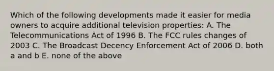 Which of the following developments made it easier for media owners to acquire additional television properties: A. The Telecommunications Act of 1996 B. The FCC rules changes of 2003 C. The Broadcast Decency Enforcement Act of 2006 D. both a and b E. none of the above