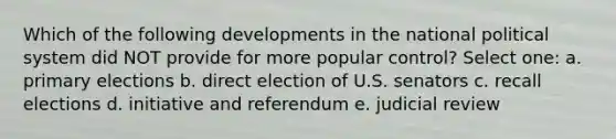 Which of the following developments in the national political system did NOT provide for more popular control? Select one: a. primary elections b. direct election of U.S. senators c. recall elections d. initiative and referendum e. judicial review