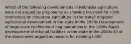 Which of the following developments in Nebraska agriculture were not argued by proponents as showing the need for I-300 restrictions on corporate agriculture in the state? Irrigated agricultural development in the state in the 1970s Development of large-scale confinement hog operations in the 1990s Rapid development of ethanol facilities in the state in the 2000s All of the above were argued as reasons for needing I-300