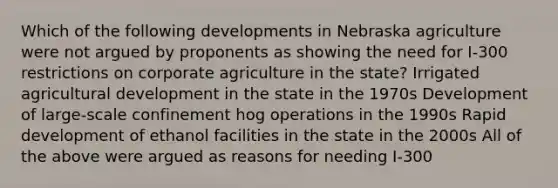 Which of the following developments in Nebraska agriculture were not argued by proponents as showing the need for I-300 restrictions on corporate agriculture in the state? Irrigated agricultural development in the state in the 1970s Development of large-scale confinement hog operations in the 1990s Rapid development of ethanol facilities in the state in the 2000s All of the above were argued as reasons for needing I-300