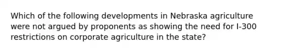 Which of the following developments in Nebraska agriculture were not argued by proponents as showing the need for I-300 restrictions on corporate agriculture in the state?