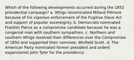 Which of the following developments occurred during the 1852 presidential campaign? a. Whigs renominated Millard Fillmore because of his vigorous enforcement of the Fugitive Slave Act and support of popular sovereignty. b. Democrats nominated Franklin Pierce as a compromise candidate because he was a congenial man with southern sympathies. c. Northern and southern Whigs resolved their differences over the <a href='https://www.questionai.com/knowledge/kvIKPiDs5Q-compromise-of-1850' class='anchor-knowledge'>compromise of 1850</a> and supported their nominee, Winfield Scott. d. <a href='https://www.questionai.com/knowledge/keiVE7hxWY-the-american' class='anchor-knowledge'>the american</a> Party nominated former president and ardent expansionist John Tyler for the presidency.