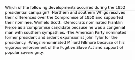 Which of the following developments occurred during the 1852 presidential campaign? -Northern and southern Whigs resolved their differences over the Compromise of 1850 and supported their nominee, Winfield Scott. -Democrats nominated Franklin Pierce as a compromise candidate because he was a congenial man with southern sympathies. -The American Party nominated former president and ardent expansionist John Tyler for the presidency. -Whigs renominated Millard Fillmore because of his vigorous enforcement of the Fugitive Slave Act and support of popular sovereignty.