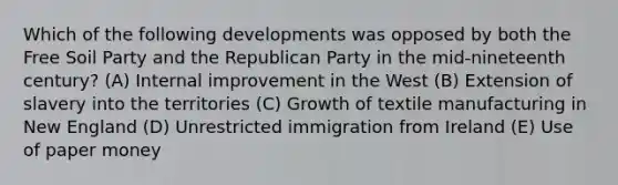 Which of the following developments was opposed by both the Free Soil Party and the Republican Party in the mid-nineteenth century? (A) Internal improvement in the West (B) Extension of slavery into the territories (C) Growth of textile manufacturing in New England (D) Unrestricted immigration from Ireland (E) Use of paper money