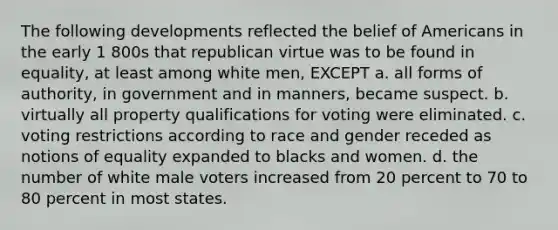 The following developments reflected the belief of Americans in the early 1 800s that republican virtue was to be found in equality, at least among white men, EXCEPT a. all forms of authority, in government and in manners, became suspect. b. virtually all property qualifications for voting were eliminated. c. voting restrictions according to race and gender receded as notions of equality expanded to blacks and women. d. the number of white male voters increased from 20 percent to 70 to 80 percent in most states.