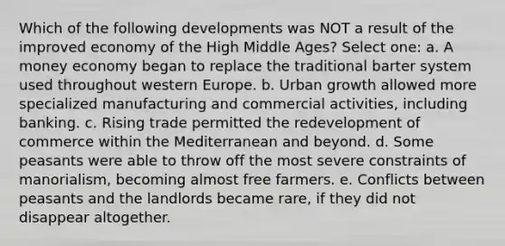 Which of the following developments was NOT a result of the improved economy of the High Middle Ages? Select one: a. A money economy began to replace the traditional barter system used throughout western Europe. b. Urban growth allowed more specialized manufacturing and commercial activities, including banking. c. Rising trade permitted the redevelopment of commerce within the Mediterranean and beyond. d. Some peasants were able to throw off the most severe constraints of manorialism, becoming almost free farmers. e. Conflicts between peasants and the landlords became rare, if they did not disappear altogether.