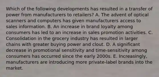 Which of the following developments has resulted in a transfer of power from manufacturers to retailers? A. The advent of optical scanners and computers has given manufacturers access to sales information. B. An increase in brand loyalty among consumers has led to an increase in sales promotion activities. C. Consolidation in the grocery industry has resulted in larger chains with greater buying power and clout. D. A significant decrease in promotional sensitivity and time-sensitivity among consumers has occurred since the early 2000s. E. Increasingly, manufacturers are introducing more private-label brands into the market.