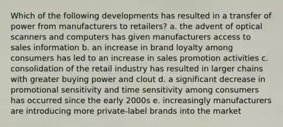 Which of the following developments has resulted in a transfer of power from manufacturers to retailers? a. the advent of optical scanners and computers has given manufacturers access to sales information b. an increase in brand loyalty among consumers has led to an increase in sales promotion activities c. consolidation of the retail industry has resulted in larger chains with greater buying power and clout d. a significant decrease in promotional sensitivity and time sensitivity among consumers has occurred since the early 2000s e. increasingly manufacturers are introducing more private-label brands into the market