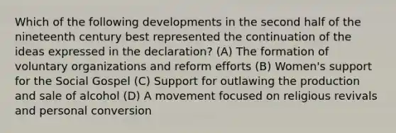 Which of the following developments in the second half of the nineteenth century best represented the continuation of the ideas expressed in the declaration? (A) The formation of voluntary organizations and reform efforts (B) Women's support for the Social Gospel (C) Support for outlawing the production and sale of alcohol (D) A movement focused on religious revivals and personal conversion