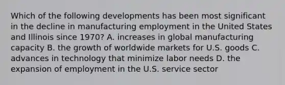 Which of the following developments has been most significant in the decline in manufacturing employment in the United States and Illinois since 1970? A. increases in global manufacturing capacity B. the growth of worldwide markets for U.S. goods C. advances in technology that minimize labor needs D. the expansion of employment in the U.S. service sector