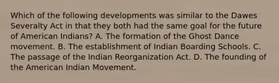 Which of the following developments was similar to the Dawes Severalty Act in that they both had the same goal for the future of American Indians? A. The formation of the Ghost Dance movement. B. The establishment of Indian Boarding Schools. C. The passage of the Indian Reorganization Act. D. The founding of the American Indian Movement.