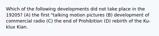 Which of the following developments did not take place in the 19205? (A) the first "talking motion pictures (B) development of commercial radio (C) the end of Prohibition (D) rebirth of the Ku-klux Kian.