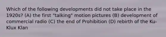 Which of the following developments did not take place in the 1920s? (A) the first "talking" motion pictures (B) development of commercial radio (C) the end of Prohibition (D) rebirth of the Ku-Klux Klan