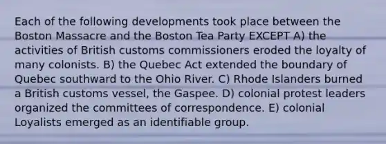 Each of the following developments took place between the Boston Massacre and the Boston Tea Party EXCEPT A) the activities of British customs commissioners eroded the loyalty of many colonists. B) the Quebec Act extended the boundary of Quebec southward to the Ohio River. C) Rhode Islanders burned a British customs vessel, the Gaspee. D) colonial protest leaders organized the committees of correspondence. E) colonial Loyalists emerged as an identifiable group.