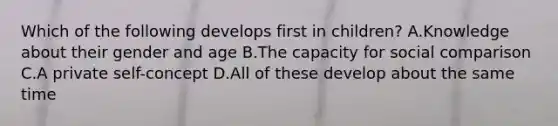 Which of the following develops first in children? A.Knowledge about their gender and age B.The capacity for social comparison C.A private self-concept D.All of these develop about the same time