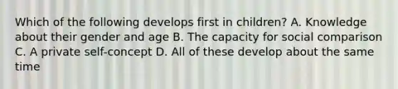 Which of the following develops first in children? A. Knowledge about their gender and age B. The capacity for social comparison C. A private self-concept D. All of these develop about the same time