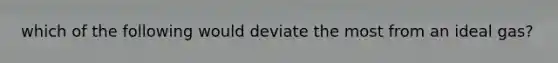 which of the following would deviate the most from an ideal gas?