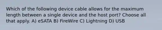 Which of the following device cable allows for the maximum length between a single device and the host port? Choose all that apply. A) eSATA B) FireWire C) Lightning D) USB