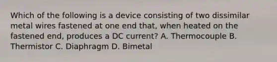 Which of the following is a device consisting of two dissimilar metal wires fastened at one end that, when heated on the fastened end, produces a DC current? A. Thermocouple B. Thermistor C. Diaphragm D. Bimetal